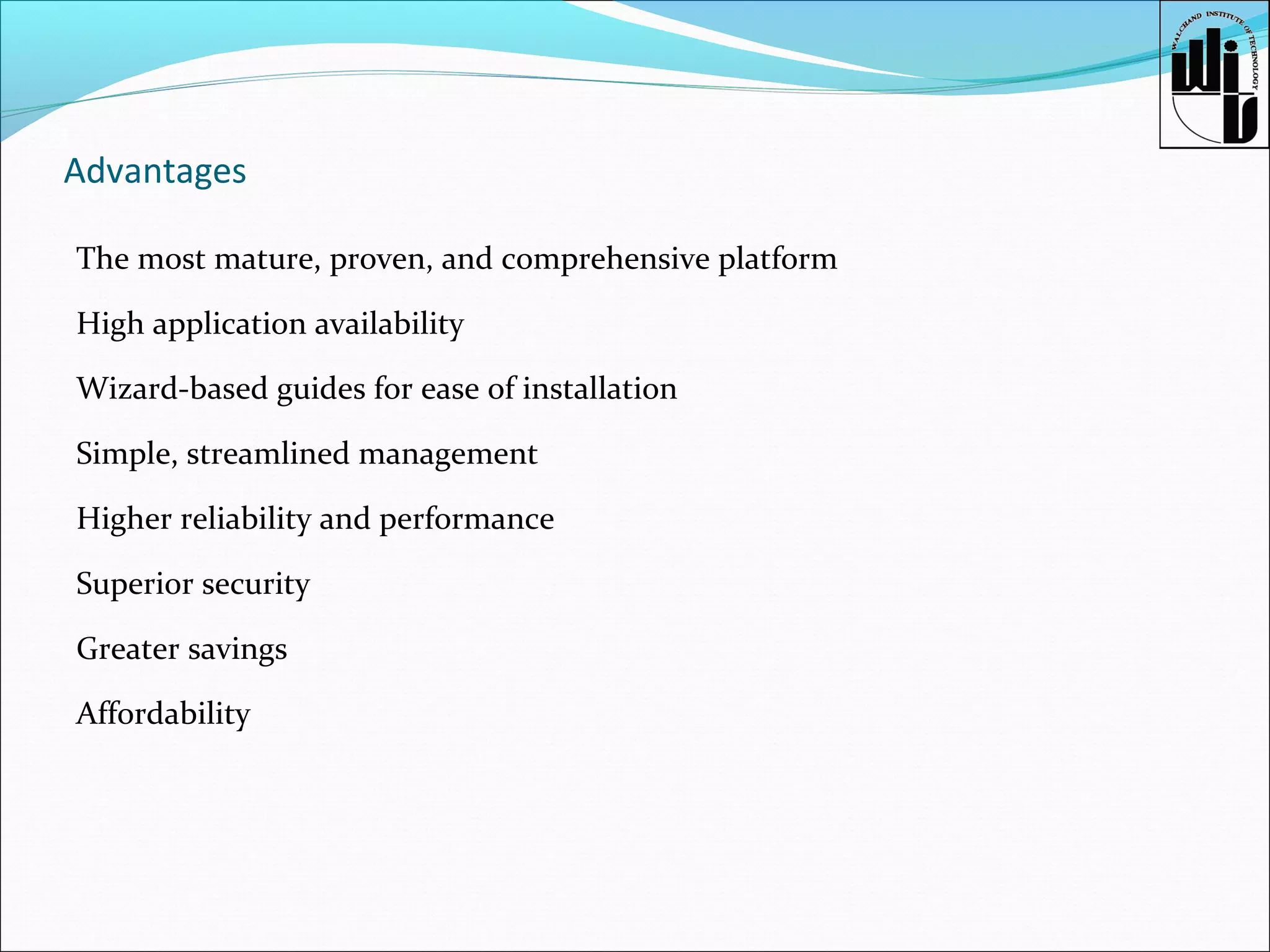 Advantages
The most mature, proven, and comprehensive platform
High application availability
Wizard-based guides for ease of installation
Simple, streamlined management
Higher reliability and performance
Superior security
Greater savings
Affordability

 