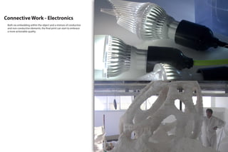 Connective Work - Electronics
Both via embedding within the object and a mixture of conductive
and non-conductive elements, the final print can start to embrace
a more actionable quality.
 