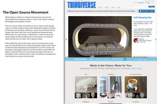The Open Source Movement
While design is relative to invidual requirements and can’t be
generalized to all situations, there is much to be said for sharing
knowledge and examples of work.
Part of my focus within 3D printing is how it opens up the design
realm to a wider audience along with allowing for greater amounts
of iteration and examples. Anything I create can be shared and up-
loaded, with direct files that can be altered and informed upon.
Rather than my work living in a dead-zone, in which once its pro-
duced others are left wondering how it was done, I can directly
share the files and concepts with a greater whole.
Other platforms exist in this realm, and it may make sense to de-
sign one specifically for the architectural/larger design realm. Most
of what has been designed and shared here so far fits mostly into
the object and gadget realm, but as the machines used within the
Maker movement become more advanced, larger, and more ex-
pandable in their material options, their connection and expansion
into Architecture seems more assured.
 