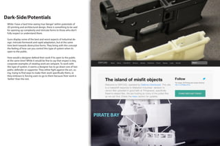 Dark-Side/Potentials
PIRATE BAY
While I have a hard time seeing true‘danger’within potentials of
3D printing and architectural design, there is something to be said
for opening up complexity and intricate forms to those who don’t
fully respect or understand them.
Guns display some of the best and worst aspects of industrial de-
sign. Intricate formwork and rapid adaptation, but at the same
time bent towards destructive forms. They bring with this concept
the feeling of how can you control this type of system when its
open to the public.
How would a designer defend their work if its open to the public
at the same time? While it would be fine to say that respect is key,
corporate examples of stealing work are rampant. To work with
this type of system, it seems a designer has to go down one of two
paths: defender or supporter. They either fight against the act, su-
ing, trying to find ways to make their work specifically theirs, or
they embrace it, forcing users to go to them because their work is
‘better’than the rest.
 