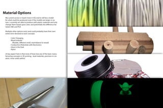Material Options
My current access is meant more in the end to still be a model
for what could be produced, even if the models are larger in na-
ture. I currently am able to produce with plastic materials and only
change them based upon color, and potentially the difference be-
tween ABS and PLA.
Multiple other options exist (and could probably have their own
entire term devoted to each concept).
		 - Color Changing
		- Wood imbued
			 (flexible, different smell, resemblance to wood)
		 - Conductive (Potentials with Electronics
		 - Glow in the Dark
		- Nylon
(A key aspect here is that none of hese lose any of the basic manu-
facturing concepts in 3D printing - dual materials, precision in cre-
ation, inner-voids within).
 