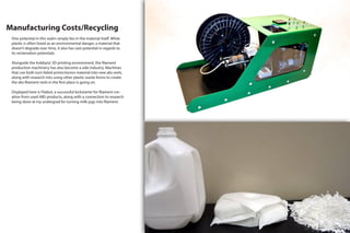 Manufacturing Costs/Recycling
One potential in this realm simply lies in the material itself. While
plastic is often listed as an environmental danger, a material that
doesn’t degrade over time, it also has vast potential in regards to
its reclamation potentials.
Alongside the hobbyist 3D printing environment, the filament
production machinery has also become a side industry. Machines
that can both turn failed prints/excess material into new abs reels,
along with research into using other plastic waste forms to create
the abs filament reels in the first place is going on.
Displayed here is Filabot, a successful kickstarter for filament cre-
ation from used ABS products, along with a connection to research
being done at my undergrad for turning milk-jugs into filament.
 