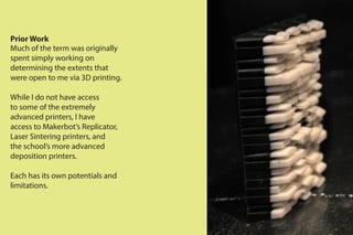 Prior Work
Much of the term was originally
spent simply working on
determining the extents that
were open to me via 3D printing.
While I do not have access
to some of the extremely
advanced printers, I have
access to Makerbot’s Replicator,
Laser Sintering printers, and
the school’s more advanced
deposition printers.
Each has its own potentials and
limitations.
 