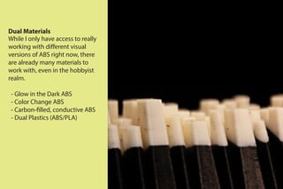 Dual Materials
While I only have access to really
working with different visual
versions of ABS right now, there
are already many materials to
work with, even in the hobbyist
realm.
- Glow in the Dark ABS
- Color Change ABS
- Carbon-filled, conductive ABS
- Dual Plastics (ABS/PLA)
 