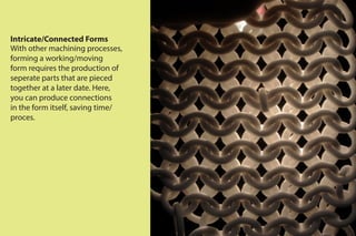 Intricate/Connected Forms
With other machining processes,
forming a working/moving
form requires the production of
seperate parts that are pieced
together at a later date. Here,
you can produce connections
in the form itself, saving time/
proces.
 
