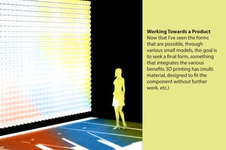 Working Towards a Product
Now that I’ve seen the forms
that are possible, through
various small models, the goal is
to seek a final form, something
that integrates the various
benefits 3D printing has (multi
material, designed to fit the
component without further
work, etc.)
 