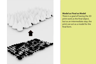 Model as Final as Model
There is a goal of having the 3D
print work as the final object,
but as an intermediate step, the
print can act as a model for the
final form.
 