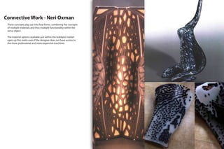 Connective Work - Neri Oxman
These concepts play out into final forms, combining the concepts
of multiple materials and thus multiple functionality within the
same object.
The material options available just within the hobbyist market
open up this realm even if the designer does not have access to
the more professional and more expensive machines.
 
