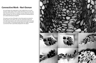 Connective Work - Neri Oxman
Her work begins the exploration in how smaller forms can work
towards a larger object. There is often the illusion in her work, I be-
lieve, that the entire piece is created in one go. Within her research
papers though, you can see examples of how the individual pieces
are created and fastened together.
This opens up a line of thought in how these pieces are joined in
the first place. From what I can see, the connections look to be
more like puzzle pieces, with a direct joinery based upon the imag-
ery of the object. 3D printing though allows for a larger variability,
a connection that is specifically designed for the object.
 