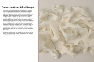 Connective Work - Softkill Design
ProtoHouse investigates the architectural potential of the latest
Selective Laser Sintering technologies, testing the boundaries of
large scale 3D printing by designing with computer algorithms
that micro organize the printed material itself. With the support of
Materialise, Softkill Design produced a high resolution prototype
of a 3D Printed house at 1:33 scale. The model consists of 30 de-
tailed fibrous pieces which can be assembled into one continuous
cantilevering structure, without need for any adhesive material.
The arrangement of 0.7mm radius fibres displays a range of flexible
textures and the ability to produce in-built architectural elements,
such as structure, furniture, stairs, and façade, all in one instance.
The Softkill house moves away from heavy, compression based 3d
printing of on-site buildings, instead proposing lightweight, high
resolution, optimised structures which, at life scale, are manage-
able truck-sized pieces that can be printed off site and later assem-
bled on site.
Negatives - Is this frivilous? Just because a 3D printed form can be
organic and fibrous, chaotic looking, does it need to be? Shouldn’t
usability take precidence?
 