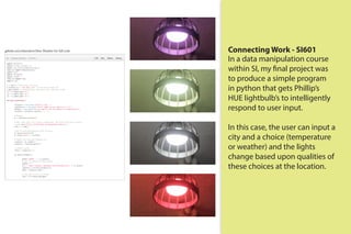 Connecting Work - SI601
In a data manipulation course
within SI, my final project was
to produce a simple program
in python that gets Phillip’s
HUE lightbulb’s to intelligently
respond to user input.
In this case, the user can input a
city and a choice (temperature
or weather) and the lights
change based upon qualities of
these choices at the location.
github.com/mhsenkow/Hue-Weather for full code
 