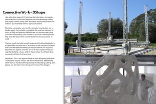 Connective Work - DShape
Like with other types of 3D printing, the build object is created a
layer at a time. In this case, the layers can include wiring, cabling
and piping cavities, along with decorative touches like statues. All
of this is accomplished without a drop of cement.
Monolite uses regular sand and the extruder head pumps out a
binder agent. Once a build is complete, the structure requires 24
hours to fully set. When the 24 hours are up, the structure is dug
out of the surrounding sand (similar to how laser sintering works).
Any sand that hasn’t been used to build the structure can be re-
used.
The end result of a build using D-shape and the Monolite binder is
a marble-like structure that is, according to the company, stronger
than concrete without needing to rely on internal iron supports.
Monolite also expects (and this is true of most rapid manufactur-
ing) that building a house with D-shape will go much faster than
standard methods of construction.
Negatives - This is not approachable to most designers (and while
I realize that may be moot, it still seems important). Additionally,
while there is mention of the potential of embedding cabling, wire,
piping, etc. this hasn’t been done yet in most of the designs.
 