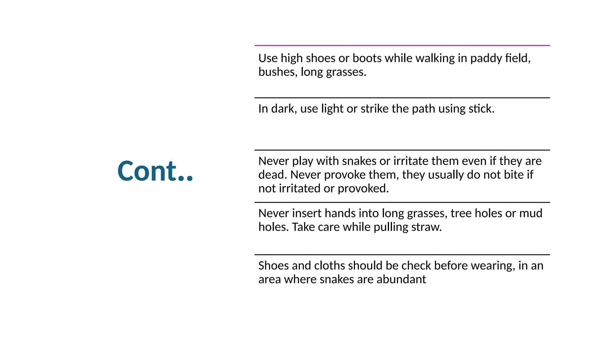 Cont..
Use high shoes or boots while walking in paddy field,
bushes, long grasses.
In dark, use light or strike the path using stick.
Never play with snakes or irritate them even if they are
dead. Never provoke them, they usually do not bite if
not irritated or provoked.
Never insert hands into long grasses, tree holes or mud
holes. Take care while pulling straw.
Shoes and cloths should be check before wearing, in an
area where snakes are abundant
 
