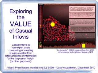 Exploring
     the
    VALUE
   of Casual
    Infovis
        Casual Infovis is
        non-expert users
    consuming or creating                   “the dumpster”: 20,000 breakup blogs from 2005,
                                               commissioned by the Whitney Musuem, NYC
     images created from
large amounts of information
  for the purpose of insight
      (or other purposes).

 Project Presentation: Harriet King CS 5090 – Data Visualization, December 2010
 