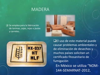 MADERA
 Se emplea para la fabricación
de tarimas, cajas, rejas o jaulas
y carretes.
El uso de este material puede
causar problemas ambientales y
de eliminación de desechos y
muchos países solicitan un
certificado fitosanitario de
fumigación
En México se utiliza “NOM-
144-SEMARNAT-2012,
 