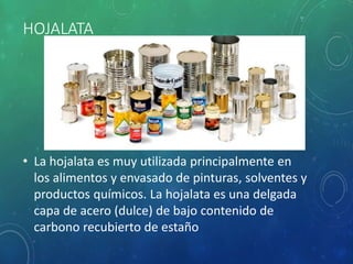 HOJALATA
• La hojalata es muy utilizada principalmente en
los alimentos y envasado de pinturas, solventes y
productos químicos. La hojalata es una delgada
capa de acero (dulce) de bajo contenido de
carbono recubierto de estaño
 