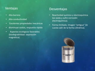 Ventajas
• Alta barrera
• Alta conductividad
• Excelentes propiedades mecánicas
• disminuye costos, respuesta rápida
• Aspectos ecológicos favorables
(biodegrabilidad: separación
magnética).
Desventajas
• Reactividad química y electroquímica
(se oxida y sufre corrosión
electroquímica).
• Forma limitada. Imagen “antigua” (le
cuesta salir de la forma cilíndrica).
 