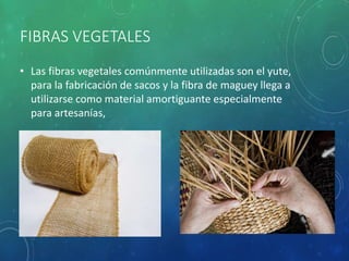 FIBRAS VEGETALES
• Las fibras vegetales comúnmente utilizadas son el yute,
para la fabricación de sacos y la fibra de maguey llega a
utilizarse como material amortiguante especialmente
para artesanías,
 