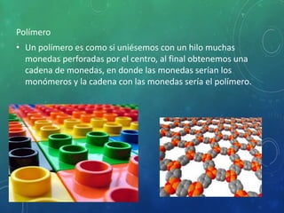 Polímero
• Un polímero es como si uniésemos con un hilo muchas
monedas perforadas por el centro, al final obtenemos una
cadena de monedas, en donde las monedas serían los
monómeros y la cadena con las monedas sería el polímero.
 
