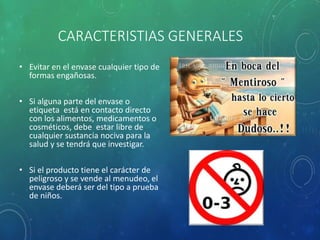 CARACTERISTIAS GENERALES
• Evitar en el envase cualquier tipo de
formas engañosas.
• Si alguna parte del envase o
etiqueta está en contacto directo
con los alimentos, medicamentos o
cosméticos, debe estar libre de
cualquier sustancia nociva para la
salud y se tendrá que investigar.
• Si el producto tiene el carácter de
peligroso y se vende al menudeo, el
envase deberá ser del tipo a prueba
de niños.
 