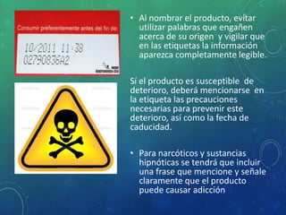 • Al nombrar el producto, evitar
utilizar palabras que engañen
acerca de su origen y vigilar que
en las etiquetas la información
aparezca completamente legible.
Sí el producto es susceptible de
deterioro, deberá mencionarse en
la etiqueta las precauciones
necesarias para prevenir este
deterioro, así como la fecha de
caducidad.
• Para narcóticos y sustancias
hipnóticas se tendrá que incluir
una frase que mencione y señale
claramente que el producto
puede causar adicción
 