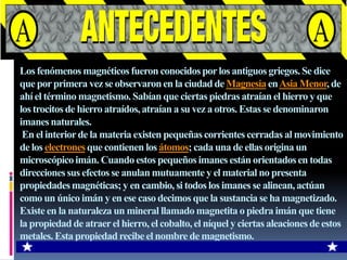 Los fenómenos magnéticos fueron conocidos por los antiguos griegos. Se dice que por primera vez se observaron en la ciudad de Magnesia en Asia Menor, de ahí el término magnetismo. Sabían que ciertas piedras atraían el hierro y que los trocitos de hierro atraídos, atraían a su vez a otros. Estas se denominaron imanes naturales. En el interior de la materia existen pequeñas corrientes cerradas al movimiento de los electrones que contienen los átomos; cada una de ellas origina un microscópico imán. Cuando estos pequeños imanes están orientados en todas direcciones sus efectos se anulan mutuamente y el material no presenta propiedades magnéticas; y en cambio, si todos los imanes se alinean, actúan como un único imán y en ese caso decimos que la sustancia se ha magnetizado.Existe en la naturaleza un mineral llamado magnetita o piedra imán que tiene la propiedad de atraer el hierro, el cobalto, el níquel y ciertas aleaciones de estos metales. Esta propiedad recibe el nombre de magnetismo.