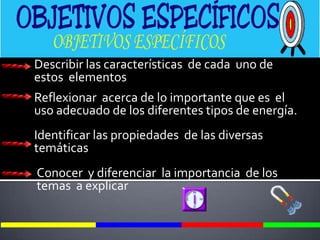 Describir las características  de cada  uno de  estos  elementos Reflexionar  acerca de lo importante que es  el uso adecuado de los diferentes tipos de energía.Identificar las propiedades  de las diversas  temáticasConocer  y diferenciar  la importancia  de los  temas  a explicar