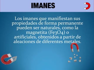 Los imanes que manifiestan sus propiedades de forma permanente pueden ser naturales, como la magnetita (Fe3O4) o artificiales, obtenidos a partir de aleaciones de diferentes metales.