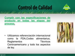 Cumplir con las especificaciones de producto en todas las etapas del proceso. 
•Utilizamos referenciación internacional como la FDA,Codex alimentarius, Reglamentos Técnicos Centroamericano y todo los aspectos de ley.  