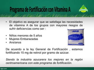 •El objetivo es asegurar que se satisfaga las necesidades de vitamina A de los grupos con mayores riesgos de sufrir deficiencias como ser : 
•Niños menores de 5 años 
•Mujeres Embarazadas 
•Ansíanos De acuerdo a la ley General de Fortificación , estamos fortificando 15 mg de retinol por gramo de azúcar. Siendo la industria azucarera los mejores en la región centroamericana con este programa de fortificación.  