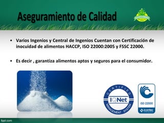 •Varios Ingenios y Central de Ingenios Cuentan con Certificación de inocuidad de alimentos HACCP, ISO 22000:2005 y FSSC 22000. 
•Es decir , garantiza alimentos aptos y seguros para el consumidor.  