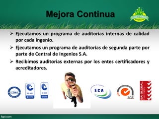 Ejecutamos un programa de auditorias internas de calidad por cada ingenio. 
Ejecutamos un programa de auditorias de segunda parte por parte de Central de Ingenios S.A. 
Recibimos auditorias externas por los entes certificadores y acreditadores. 
Mejora Continua  