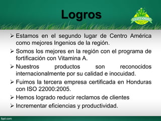 Logros 
Estamos en el segundo lugar de Centro América como mejores Ingenios de la región. 
Somos los mejores en la región con el programa de fortificación con Vitamina A. 
Nuestros productos son reconocidos internacionalmente por su calidad e inocuidad. 
Fuimos la tercera empresa certificada en Honduras con ISO 22000:2005. 
Hemos logrado reducir reclamos de clientes 
Incrementar eficiencias y productividad. 
 