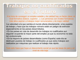 A la hora de conseguir un empleo estable y de calidad hay un factor clave: el
nivel formativo (básico, superior…). Las personas con niveles formativos
más altos aspiran a trabajos mejor remunerados y de mejor calidad
•La velocidad a la que cambia el mundo afecta directamente a los puestos
de trabajo y hace que los trabajos rutinario estén en peligro de extinción
especialmente en los países desarrollados.
• En los países en vías de desarrollo los trabajos no cualificados aun
seguirán ocupando la mayor parte del empleo ya que su economía no esta
tan evolucionada
• En la mayoría de países desarrollados (como España) cada día se
destruyen puestos de trabajo no cualificados ya que estos trabajos son
realizados por máquinas que realizan el trabajo más rápido.
Todo esto hace que haya un descontento social ya que las tasas de paro y el
nivel de vida baja
 