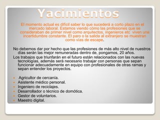 El momento actual es difícil saber lo que sucederá a corto plazo en el
mercado laboral. Estamos viendo cómo las profesiones que se
consideraban de primer nivel como arquitectos, ingenieros etc viven una
incertidumbre constante. El paro o la salida al extranjero se muestran
como vías de escape.
No debemos dar por hecho que las profesiones de más alto nivel de nuestros
días serán las mejor remuneradas dentro de, pongamos, 20 años.
Los trabajos que triunfarán en el futuro están relacionados con las nuevas
tecnologías, además será necesario trabajar con personas que sepan
funcionar adecuadamente en equipo con profesionales de otras ramas y
sepan entender los proyectos.
 Agricultor de cercanía.
 Asistente médico personal.
 Ingeniero de reciclajes.
 Desarrollador o técnico de domótica.
 Gestor de voluntarios.
 Maestro digital.
 