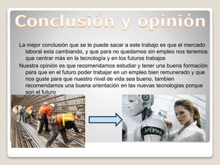 La mejor conclusión que se le puede sacar a este trabajo es que el mercado
laboral esta cambiando, y que para no quedarnos sin empleo nos tenemos
que centrar más en la tecnología y en los futuros trabajos
Nuestra opinión es que recomendamos estudiar y tener una buena formación
para que en el futuro poder trabajar en un empleo bien remunerado y que
nos guste para que nuestro nivel de vida sea bueno, tambien
recomendamos una buena orientación en las nuevas tecnologias porque
son el futuro
 