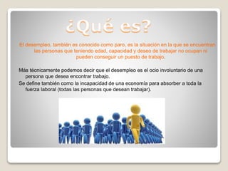 El desempleo, también es conocido como paro, es la situación en la que se encuentran
las personas que teniendo edad, capacidad y deseo de trabajar no ocupan ni
pueden conseguir un puesto de trabajo.
Más técnicamente podemos decir que el desempleo es el ocio involuntario de una
persona que desea encontrar trabajo.
Se define también como la incapacidad de una economía para absorber a toda la
fuerza laboral (todas las personas que desean trabajar).
 