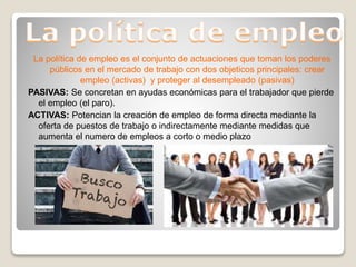 La política de empleo es el conjunto de actuaciones que toman los poderes
públicos en el mercado de trabajo con dos objeticos principales: crear
empleo (activas) y proteger al desempleado (pasivas)
PASIVAS: Se concretan en ayudas económicas para el trabajador que pierde
el empleo (el paro).
ACTIVAS: Potencian la creación de empleo de forma directa mediante la
oferta de puestos de trabajo o indirectamente mediante medidas que
aumenta el numero de empleos a corto o medio plazo
 