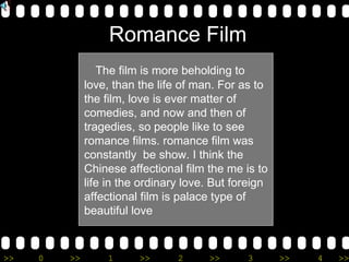 The film is more beholding to love, than the life of man. For as to the film, love is ever matter of comedies, and now and then of tragedies, so people like to see romance films. romance film was constantly  be show. I think the Chinese affectional film the me is to life in the ordinary love. But foreign affectional film is palace type of beautiful love Romance Film 