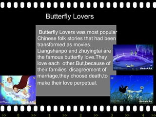 Butterfly Lovers was most popular Chinese folk stories that had been transformed as movies. Liangshanpo and zhuyingtai are the famous butterfly love.They love each  other.But,because of their families disagreement of marriage,they choose death,to make their love perpetual . Butterfly Lovers 