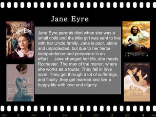 Jane Eyre parents died when she was a small child and the little girl was sent to live with her Uncle family. Jane is poor, alone and unprotected, but due to her fierce independence and persevere in an effort  Jane changed her life, she meets Rochester, The man of the manor, where she works as a touter. They fall in love soon. They get through a lot of sufferings, and finally ,they get married and live a happy life with love and dignity. Jane Eyre 