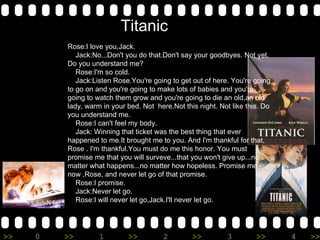 Rose:I love you,Jack. Jack:No...Don't you do that.Don't say your goodbyes. Not yet. Do you understand me? Rose:I'm so cold. Jack:Listen Rose.You're going to get out of here. You're going to go on and you're going to make lots of babies and you're going to watch them grow and you're going to die an old,an old lady, warm in your bed. Not  here.Not this night. Not like this. Do you understand me. Rose:I can't feel my body. Jack: Winning that ticket was the best thing that ever happened to me.It brought me to you. And I'm thankful for that, Rose . I'm thankful.You must do me this honor. You must promise me that you will surveve...that you won't give up...no matter what happens...no matter how hopeless. Promise me now ,Rose, and never let go of that promise. Rose:I promise. Jack:Never let go. Rose:I will never let go,Jack.I'll never let go. Titanic 