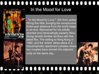 In the Mood for Love &quot;In the Mood for Love &quot;  film from auteur Wong Kar-Wai, bringing his conspicuous three-year absence from the world stage to an end. Renowned for his artfully directed and intoxicatingly esoteric films, Wong revisits familiar territory with this latest film, The setting is Hong Kong in 1962, and the 'action' takes place in a claustrophobic apartment complex where two couples have moved into adjacent units on the same day .  