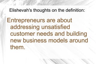 Elishevah's thoughts on the definition:
Entrepreneurs are about
addressing unsatisfied
customer needs and building
new business models around
them.