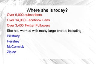 Where she is today?
Over 6,000 subscribers
Over 14,000 Facebook Fans
Over 3,400 Twitter Followers
She has worked with many large brands including:
Pillsbury
Hershey
McCormick
Ziploc