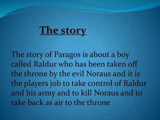 The story of Paragos is about a boy
called Raldur who has been taken off
the throne by the evil Noraus and it is
the players job to take control of Raldur
and his army and to kill Noraus and to
take back as air to the throne
The story
 