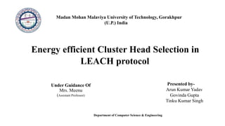 Madan Mohan Malaviya University of Technology, Gorakhpur
(U.P.) India
Energy efficient Cluster Head Selection in
LEACH protocol
Presented by-
Arun Kumar Yadav
Govinda Gupta
Tinku Kumar Singh
Under Guidance Of
Mrs. Meenu
(Assistant Professor)
Department of Computer Science & Engineering
 