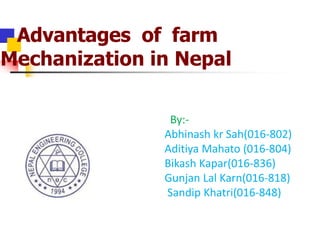 Advantages of farm
Mechanization in Nepal
By:-
Abhinash kr Sah(016-802)
Aditiya Mahato (016-804)
Bikash Kapar(016-836)
Gunjan Lal Karn(016-818)
Sandip Khatri(016-848)
 