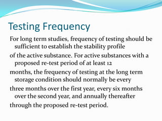 Testing Frequency
For long term studies, frequency of testing should be
  sufficient to establish the stability profile
of the active substance. For active substances with a
  proposed re-test period of at least 12
months, the frequency of testing at the long term
  storage condition should normally be every
three months over the first year, every six months
  over the second year, and annually thereafter
through the proposed re-test period.
 
