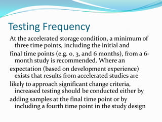 Testing Frequency
At the accelerated storage condition, a minimum of
  three time points, including the initial and
final time points (e.g. 0, 3, and 6 months), from a 6-
  month study is recommended. Where an
expectation (based on development experience)
  exists that results from accelerated studies are
likely to approach significant change criteria,
  increased testing should be conducted either by
adding samples at the final time point or by
  including a fourth time point in the study design
 
